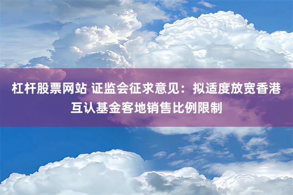 杠杆股票网站 证监会征求意见：拟适度放宽香港互认基金客地销售比例限制