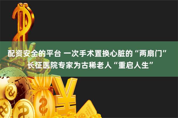 配资安全的平台 一次手术置换心脏的“两扇门”  长征医院专家为古稀老人“重启人生”