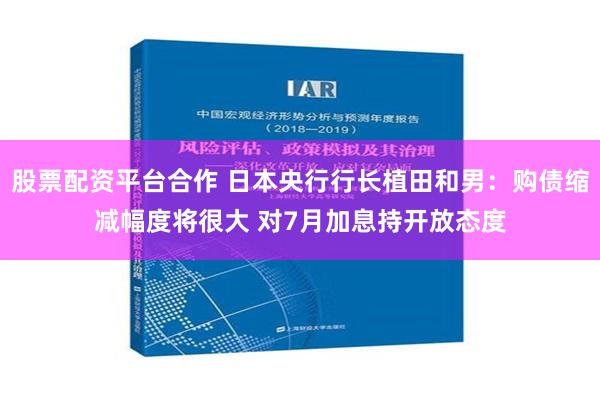 股票配资平台合作 日本央行行长植田和男：购债缩减幅度将很大 对7月加息持开放态度