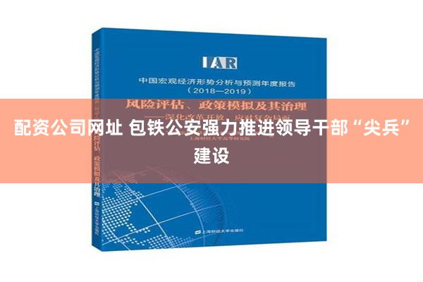 配资公司网址 包铁公安强力推进领导干部“尖兵”建设