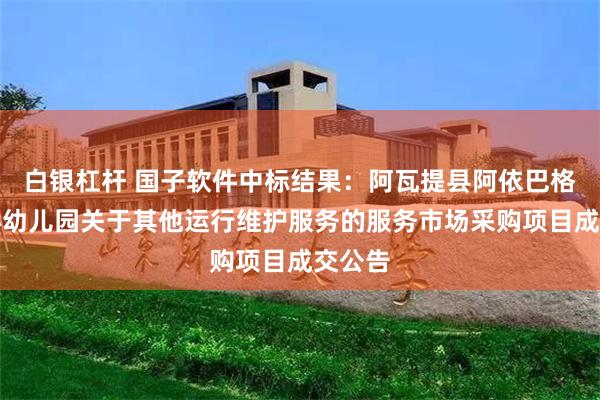 白银杠杆 国子软件中标结果：阿瓦提县阿依巴格镇中心幼儿园关于其他运行维护服务的服务市场采购项目成交公告