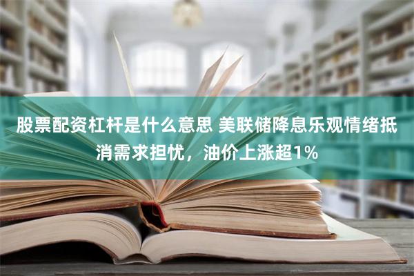 股票配资杠杆是什么意思 美联储降息乐观情绪抵消需求担忧，油价上涨超1%