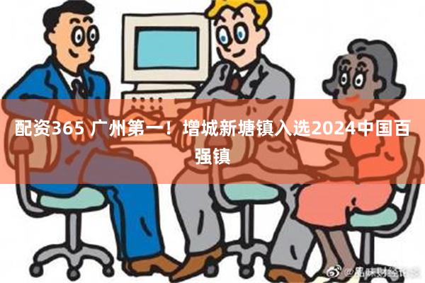 配资365 广州第一！增城新塘镇入选2024中国百强镇