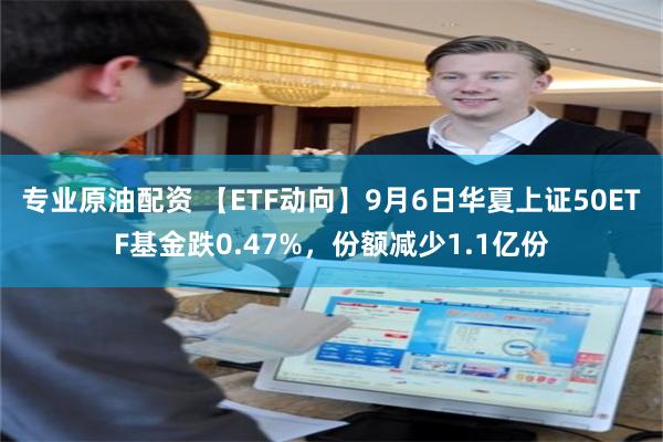 专业原油配资 【ETF动向】9月6日华夏上证50ETF基金跌0.47%，份额减少1.1亿份