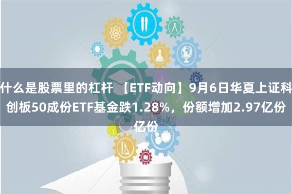 什么是股票里的杠杆 【ETF动向】9月6日华夏上证科创板50成份ETF基金跌1.28%，份额增加2.97亿份