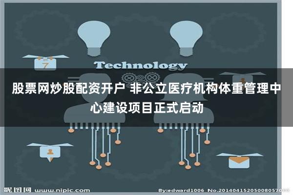 股票网炒股配资开户 非公立医疗机构体重管理中心建设项目正式启动