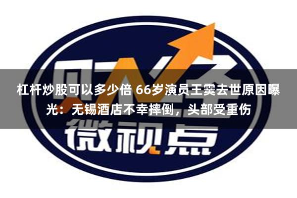 杠杆炒股可以多少倍 66岁演员王霙去世原因曝光：无锡酒店不幸摔倒，头部受重伤