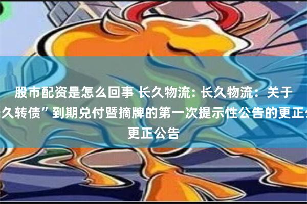 股市配资是怎么回事 长久物流: 长久物流：关于“长久转债”到期兑付暨摘牌的第一次提示性公告的更正公告