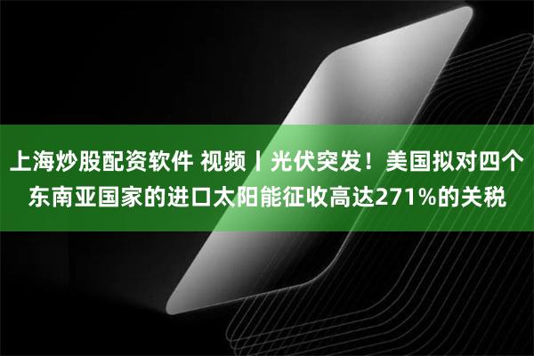 上海炒股配资软件 视频丨光伏突发！美国拟对四个东南亚国家的进口太阳能征收高达271%的关税