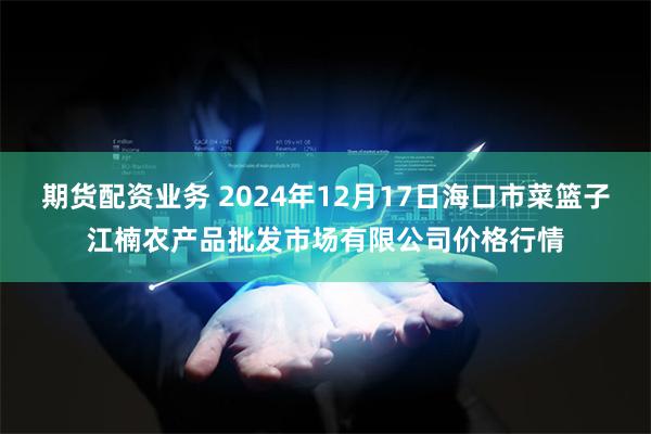 期货配资业务 2024年12月17日海口市菜篮子江楠农产品批发市场有限公司价格行情