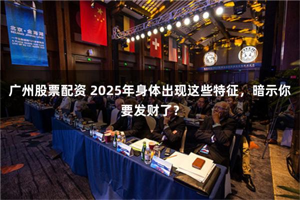 广州股票配资 2025年身体出现这些特征，暗示你要发财了？