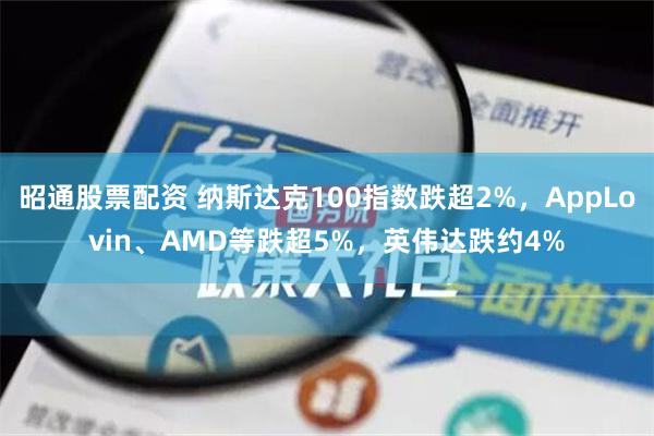 昭通股票配资 纳斯达克100指数跌超2%，AppLovin、AMD等跌超5%，英伟达跌约4%