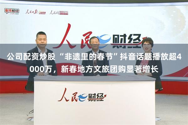 公司配资炒股 “非遗里的春节”抖音话题播放超4000万，新春地方文旅团购显著增长