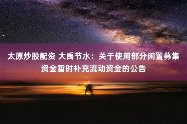 太原炒股配资 大禹节水：关于使用部分闲置募集资金暂时补充流动资金的公告